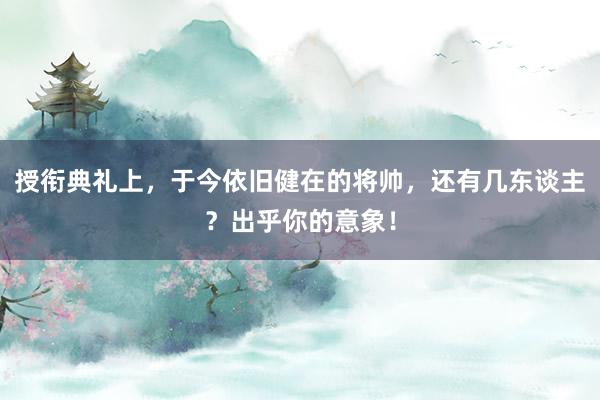 授衔典礼上，于今依旧健在的将帅，还有几东谈主？出乎你的意象！