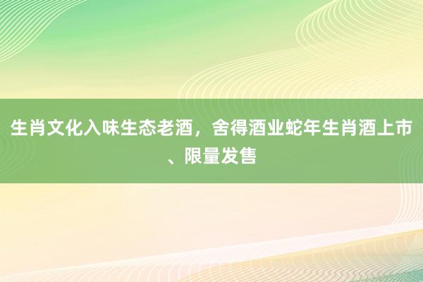 生肖文化入味生态老酒，舍得酒业蛇年生肖酒上市、限量发售